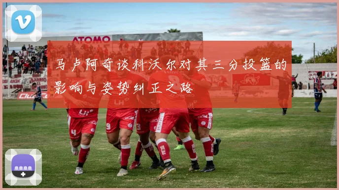 马卢阿奇谈科沃尔对其三分投篮的影响与姿势纠正之路